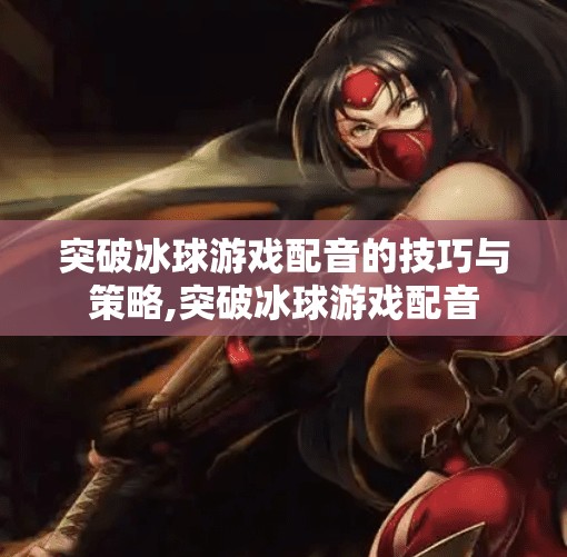 突破冰球游戏配音的技巧与策略,突破冰球游戏配音