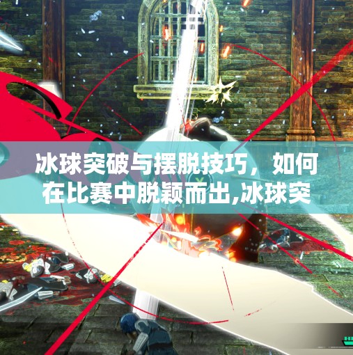 冰球突破与摆脱技巧，如何在比赛中脱颖而出,冰球突破摆脱不给分