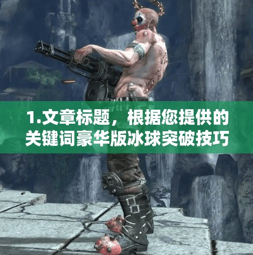 1.文章标题，根据您提供的关键词豪华版冰球突破技巧视频，我将为您创作一个吸引人的标题。豪华版冰球突破技巧视频