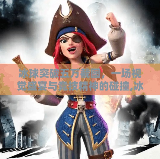 冰球突破五万截图，一场视觉盛宴与竞技精神的碰撞,冰球突破五万截图