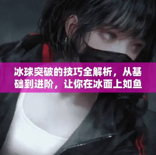 冰球突破的技巧全解析，从基础到进阶，让你在冰面上如鱼得水！冰球突破的技巧是什么