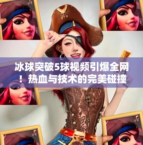 冰球突破5球视频引爆全网！热血与技术的完美碰撞，你敢信这是真实比赛？冰球突破5个球视频