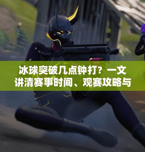 冰球突破几点钟打？一文讲清赛事时间、观赛攻略与冷知识！冰球突破几点钟打