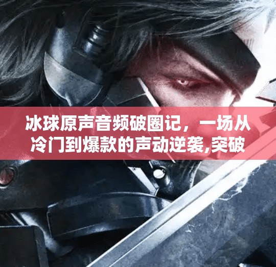 冰球原声音频破圈记，一场从冷门到爆款的声动逆袭,突破冰球原声音频