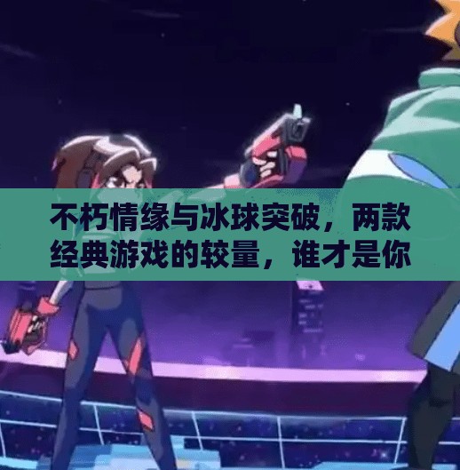 不朽情缘与冰球突破，两款经典游戏的较量，谁才是你心中的永远的神？不朽情缘和冰球突破比较
