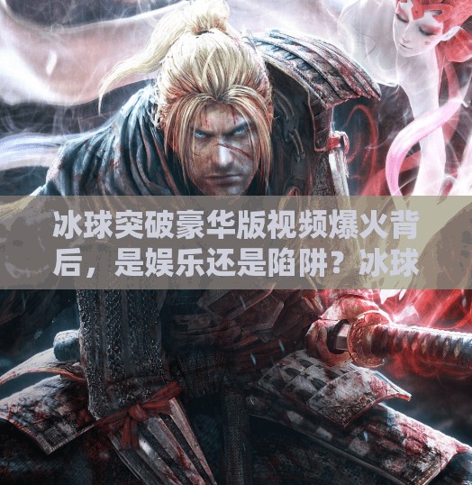 冰球突破豪华版视频爆火背后，是娱乐还是陷阱？冰球突破豪华版视频
