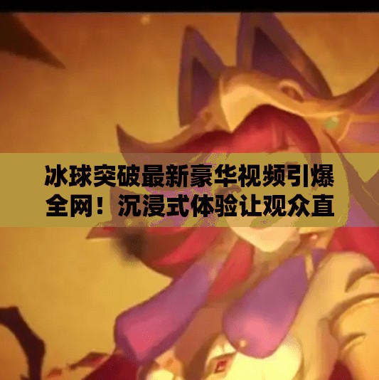 冰球突破最新豪华视频引爆全网！沉浸式体验让观众直呼太真实！冰球突破最新豪华视频