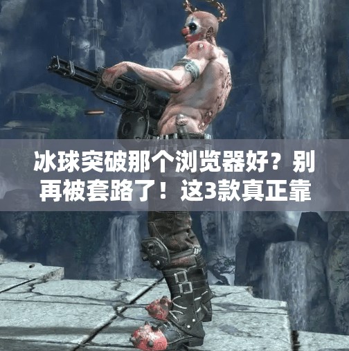 冰球突破那个浏览器好？别再被套路了！这3款真正靠谱的浏览器推荐给你！冰球突破那个浏览器好