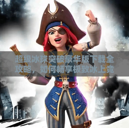 超级冰球突破豪华版下载全攻略，如何畅享极致冰上竞技体验？超级冰球突破豪华版下载