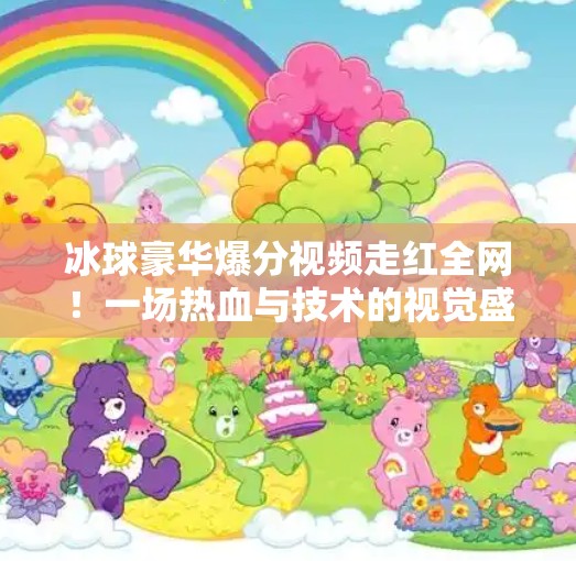 冰球豪华爆分视频走红全网！一场热血与技术的视觉盛宴，你敢信这是真实比赛？突破冰球豪华爆分视频