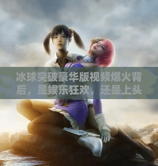 冰球突破豪华版视频爆火背后，是娱乐狂欢，还是上头陷阱？冰球突破豪华版视频近期