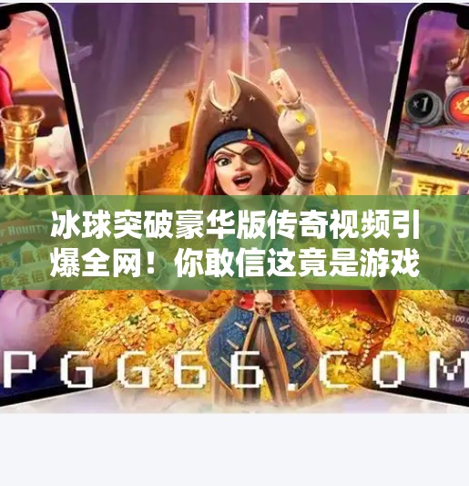 冰球突破豪华版传奇视频引爆全网！你敢信这竟是游戏？冰球突破豪华版传奇视频