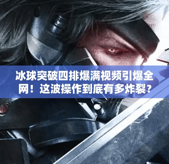 冰球突破四排爆滿視頻引爆全網！這波操作到底有多炸裂？冰球突破四排爆滿視頻