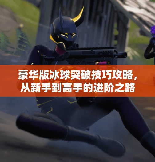 豪华版冰球突破技巧攻略，从新手到高手的进阶之路，教你玩转冰球突破游戏！豪华版冰球突破技巧攻略
